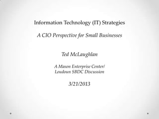 Information Technology (IT) Strategies

 A CIO Perspective for Small Businesses


           Ted McLaughlan

        A Mason Enterprise Center/
        Loudoun SBDC Discussion

               3/21/2013
 