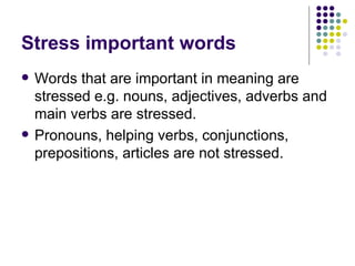 Stress important words Words that are important in meaning are stressed e.g. nouns, adjectives, adverbs and main verbs are stressed. Pronouns, helping verbs, conjunctions, prepositions, articles are not stressed. 