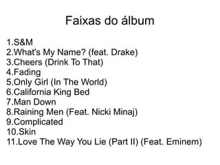 Faixas do álbum
1.S&M
2.What's My Name? (feat. Drake)
3.Cheers (Drink To That)
4.Fading
5.Only Girl (In The World)
6.California King Bed
7.Man Down
8.Raining Men (Feat. Nicki Minaj)
9.Complicated
10.Skin
11.Love The Way You Lie (Part II) (Feat. Eminem)
 