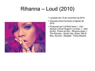 Rihanna – Loud (2010)
● Lançado dia 12 de novembro de 2010
● Gravado entre Fevereiro e Agosto de
2010
● Produzido por:LA Reid (exec.) , Carl
Sturken e Evan Rogers ( co-exec. ) , Alex
da Kid , Polow da Don , Rihanna (exec.) ,
The Runners , Sandy Vee, Sham, Mel &
Mus, Soundz , Stargate , Tricky Stewart.
 