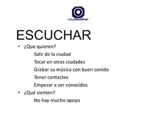 ESCUCHAR¿Que quieren?Salir de la ciudadTocar en otras ciudadesGrabar su música con buen sonidoTener contactos Empezar a ser conocidos¿Qué sienten?No hay mucho apoyo
