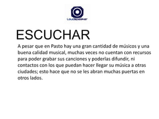 ESCUCHARA pesar que en Pasto hay una gran cantidad de músicos y una buena calidad musical, muchas veces no cuentan con recursos para poder grabar sus canciones y poderlas difundir, ni contactos con los que puedan hacer llegar su música a otras ciudades; esto hace que no se les abran muchas puertas en otros lados.