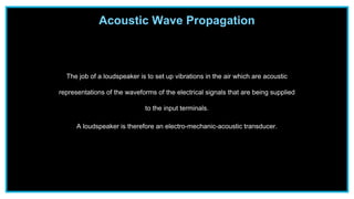 The job of a loudspeaker is to set up vibrations in the air which are acoustic
representations of the waveforms of the electrical signals that are being supplied
to the input terminals.
A loudspeaker is therefore an electro-mechanic-acoustic transducer.
Acoustic Wave Propagation
 
