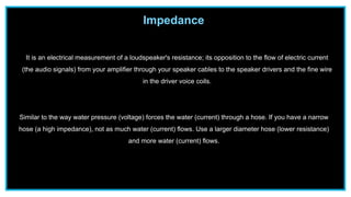 Impedance
It is an electrical measurement of a loudspeaker's resistance; its opposition to the flow of electric current
(the audio signals) from your amplifier through your speaker cables to the speaker drivers and the fine wire
in the driver voice coils.
Similar to the way water pressure (voltage) forces the water (current) through a hose. If you have a narrow
hose (a high impedance), not as much water (current) flows. Use a larger diameter hose (lower resistance)
and more water (current) flows.
 