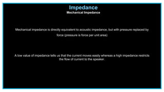 Impedance
Mechanical Impedance
Mechanical impedance is directly equivalent to acoustic impedance, but with pressure replaced by
force (pressure is force per unit area)
A low value of impedance tells us that the current moves easily whereas a high impedance restricts
the flow of current to the speaker.
 