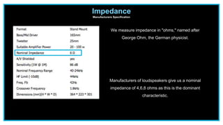 Impedance
Manufacturers Specification
We measure impedance in "ohms," named after
George Ohm, the German physicist.
Manufacturers of loudspeakers give us a nominal
impedance of 4,6,8 ohms as this is the dominant
characteristic.
 