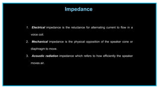 Impedance
1. Electrical impedance is the reluctance for alternating current to flow in a
voice coil.
2. Mechanical impedance is the physical opposition of the speaker cone or
diaphragm to move.
3. Acoustic radiation impedance which refers to how efficiently the speaker
moves air.
 