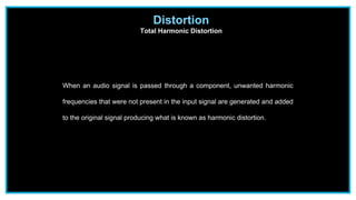Distortion
Total Harmonic Distortion
When an audio signal is passed through a component, unwanted harmonic
frequencies that were not present in the input signal are generated and added
to the original signal producing what is known as harmonic distortion.
 