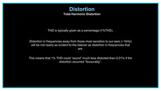 Distortion
Total Harmonic Distortion
THD is typically given as a percentage (1%THD).
Distortion in frequencies away from those most sensitive to our ears (~1kHz)
will be not nearly as evident to the listener as distortion in frequencies that
are.
This means that 1% THD could “sound” much less distorted than 0.01% if the
distortion occurred “favourably”.
 