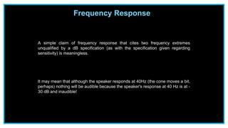Frequency Response
A simple claim of frequency response that cites two frequency extremes
unqualified by a dB specification (as with the specification given regarding
sensitivity) is meaningless.
It may mean that although the speaker responds at 40Hz (the cone moves a bit,
perhaps) nothing will be audible because the speaker's response at 40 Hz is at -
30 dB and inaudible!
 