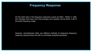 Frequency Response
On the other hand, if the frequency response is given as 40Hz - 24kHz +/- 3dB,
this indicates that every tone that emerges from speaker will be within 3 dB of
the entire frequency range.
However, manufacturers often use different methods of measuring frequency
response, because there are still no universally accepted standards.
 