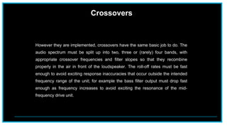 Crossovers
However they are implemented, crossovers have the same basic job to do. The
audio spectrum must be split up into two, three or (rarely) four bands, with
appropriate crossover frequencies and filter slopes so that they recombine
properly in the air in front of the loudspeaker. The roll-off rates must be fast
enough to avoid exciting response inaccuracies that occur outside the intended
frequency range of the unit; for example the bass filter output must drop fast
enough as frequency increases to avoid exciting the resonance of the mid-
frequency drive unit.
 