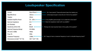 Loudspeaker Specification
Do I have stands? These will prevent bass from leaking out.
Is my amplifier good enough or is it a weak link in the chain?
Perhaps the most important factor of the quality of the speaker?
Am I happy to have a crossover frequency in such a noticable frequency band?
Does the impedance match with my amplifier?
Is this large enough to move the air in front of my speaker?
 