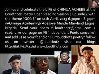 Join us and celebrate the LIFE of CHINUA ACHEBE at the
Loudthotz Poetry Open Reading Season 4 Episode 4 with
the theme "GONE" on 11th April, 2013 6.30pm - 8.30pm
@Orange Academy3b Adesoye Mende Maryland Lagos,
Nigeria. Send your poem 2 loudthotz@gmail.com 2
read. Like our page on FB(independent Poets concerns)
and add us as your friend on FB "loudthotz poetry" follow
us on twitter @loudthotz visit our blogs
http://bit.ly/xV21hd www.loudthotz.com
 