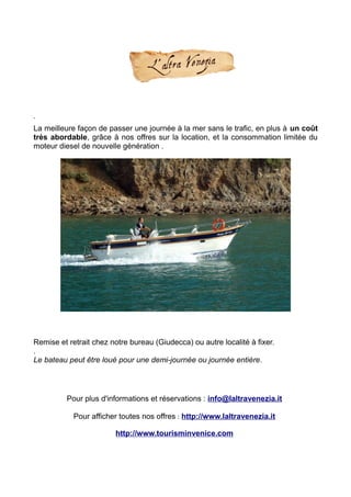 .
La meilleure façon de passer une journée à la mer sans le trafic, en plus à un coût
très abordable, grâce à nos offres sur la location, et la consommation limitée du
moteur diesel de nouvelle génération .
Remise et retrait chez notre bureau (Giudecca) ou autre localité à fixer.
.
Le bateau peut être loué pour une demi-journée ou journée entière.
Pour plus d'informations et réservations : info@laltravenezia.it
Pour afficher toutes nos offres : http://www.laltravenezia.it
http://www.tourisminvenice.com
 