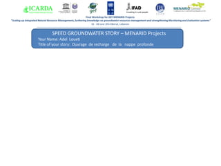 SPEED GROUNDWATER STORY – MENARID Projects
Your Name: Adel Loueti
Title of your story: Ouvrage de recharge de la nappe profonde
ee
Answer 1:
Final Workshop for GEF MENARID Projects
“Scaling-up Integrated Natural Resource Management, furthering knowledge on groundwater resources management and strengthening Monitoring and Evaluation systems”
16 - 18 June 2014 Beirut, Lebanon
 