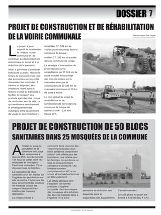 PROJET DE CONSTRUCTION ET DE RÉHABILITATION 
DE LA VOIRIE COMMUNALE Par Moustapha Sarr DIagne 
PROJET DE CONSTRUCTION DE 50 BLOCS 
SANITAIRES DANS 25 MOSQUÉES DE LA COMMUNE 
LOUGA INFOS – N°119 JUIN 2014 
DOSSIER 
Le projet à pour 
objectif de moderniser 
le réseau routier 
communal et de 
contribuer au développement 
économique et social et à la 
réduction de la pauvreté. 
Ainsi, il permettra d’améliorer 
l'efficacité du trafic, réduire le 
temps de transport et de faire 
des économies sur les coûts 
d’entretien des véhicules. A 
travers un tel projet, ses 
initiateurs visent aussi à 
réduire le coût du transport, à 
faciliter le transport des 
produits agricoles des zones 
de production vers la ville, ce 
qui améliorera sensiblement 
le développement des 
échanges entre la commune 
de Louga et son hinterland ; 
réhabiliter 37, 324 km de 
voiries (route bitumée) dans la 
commune de Louga ; 
réaliser 27, 339 km chaussée 
dans la commune de Louga. 
La stratégie d’intervention du 
projet repose sur la 
réhabilitation de 37,324 km de 
route incluant le bouchage 
des nids de poules sur la 
chaussée ainsi que la 
construction de 27,339 km de 
chaussée bitumineux et 18 km 
de piste d’accès. 
Le coût global du projet de 
réhabilitation et de 
construction de voirie dans la 
commune de Louga est 
estimé à 5 641 236 408 
francs CFA. 
Al’instar du pays, la 
population de la 
commune de Louga 
est musulmane à 
plus de 95%. La ville compte 
134 lieux de cultes dont 133 
mosquées et une église. 
Parmi ces mosquées, 25 ne 
disposent pas de toilettes. 
La réalisation de blocs 
sanitaires a un fort impact sur 
l’hygiène des populations car 
elle permettra d’éviter que les 
lieux deviennent des vecteurs 
de maladies ou que les 
usagers fréquentent les 
toilettes des maisons 
attenantes. 
Le projet consiste à 
construire dans chacune des 
vingt cinq mosquées deux 
blocs sanitaires comprenant 
chacun une toilette pour les 
hommes et une toilette pour 
les femmes, ce qui donne un 
total de cinquante blocs 
sanitaires à construire. Les 
toilettes hommes 
comporteront un WC et un 
urinoir et les toilettes femmes 
un WC seulement. 
Les effets attendus sont 
l’adoption de bonnes 
pratiques d’hygiène 
corporelle chez les usagers 
des mosquées et la éduction 
des taux de maladies liées à 
l’hygiène. Il va aussi 
permettre de réduction des 
disparités dans la 
disponibilité des équipements 
d’assainissement. 
Le coût global du projet est 
estimé à 139 076 600 F CFA. 
 