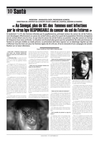 « Au Sénégal, plus de 18% des femmes sont infectées 
par le virus hpv RESP0NSABLE du cancer du col de l’utérus » 
LOUGA INFOS – N°112 SEPTEMBRE 2011 
Santé 
Louga Infos : Professeur, pouvez-vous 
nous parler des données épidémiolo-giques 
du cancer du col de l’utérus au Sé-négal 
? 
Pr Mamadou Diop : Le cancer du col de 
l'utérus est consécutif à l'infection persis-tante 
par le virus du papillome humain 
(HPV). 
Au Sénégal, avec 1.197 nouveaux cas esti-més 
en 2008, le cancer du col de l'utérus se 
situe au 1er rang en termes de fréquence tout 
sexe confondu. 4 femmes sur 5 sexuellement 
actives risquent d’être infectées au cours de 
leur vie. Dans la plupart des cas, ce virus dis-paraît 
naturellement, mais pour certaines, il 
reste dans le col et il s’attaque aux cellules 
saines. 
Les papillomavirus sont très répandus, très 
contagieux et ils se transmettent par contact 
sexuel. Cette infection passe souvent inaper-çue 
car le virus est éliminé chez la plupart 
des femmes sans avoir donné lieu à des 
symptômes particuliers. Cependant, certains 
types de papillomavirus s’installent de façon 
permanente au niveau du col de l’utérus. Ils 
peuvent alors transformer, de manière très 
lente, les cellules normales en cellules cancé-reuses. 
C’est une maladie silencieuse qui ne 
s’accompagne pas de symptômes aux stades 
précoces. 
Les femmes âgées de 50 ans sont particu-lièrement 
touchées. Ces cancers restent rela-tivement 
très rares avant 25 ans et ils devien-nent 
plus fréquents dès la trentaine. Ainsi, 
40% des femmes atteintes ont entre 35 et 54 
ans. Au Sénégal, plus de 18% des femmes 
sont infectés par le papillomavirus (HPV). 
A défaut d’un programme national orga-nisé 
de dépistage et à cause d’une consulta-tion 
tardive, la mortalité est très élevée aux 
alentours de 70 %. 
Quels sont les principaux facteurs de 
risque de cette affection ? 
Le virus du papillome humain (HPV) est 
à l'origine du cancer du col de l'utérus. Il en 
existe de nombreux types, mais ce sont plus 
particulièrement les sérotypes 16 et 18 qui 
sont en cause. Au Sénégal, les sérotypes 16, 
58 et 18 sont respectivement les plus fré-quents. 
La contamination s'effectue à l'occa-sion 
de rapports sexuels non protégés. Elle 
est très fréquente puisqu'on estime que 70 % 
des personnes qui ont une activité sexuelle 
sont en contact avec le virus. Dans l'extrême 
majorité des cas, le système immunitaire par-vient 
à contrôler spontanément l'infection vi-rale 
(contre laquelle il n'existe pas de 
traitement médical efficace) et à l'éliminer. 
Seules 1 à 2 % des femmes contaminées par 
le virus vont développer un cancer du col de 
l'utérus. 
D'autres facteurs de risque en rapport avec 
cette contamination ont été identifiés. Ils in-terviennent 
également dans l’apparition de la 
maladie telle que la précocité des rapports 
sexuels et la multiplicité des partenaires, le 
tabagisme, la contraception, les grossesses et 
accouchements et d’autres infections sexuel-lement 
transmissibles. 
Quels sont les symptômes de ce type de 
cancer et comment se manifestent-ils ? 
Il n’y a pas de symptômes perceptibles 
aux stades précoces. Les symptômes peuvent 
apparaître sous la forme de saignements pro-voqués 
lors des rapports ou de la toilette, de 
saignements spontanés, de pertes, de dou-leurs 
pelviennes Plus tardivement, on peut 
observer des pertes de sang entre les règles, 
après la ménopause ou après les relations 
sexuelles. Des pertes blanches indolores sont 
parfois associées. 
L'examen clinique permet d'évaluer l'ex-tension 
locale et régionale. L'imagerie est es-sentielle, 
notamment le scanner ou l'IRM 
abdominale. Une échographie peut égale-ment 
être pratiquée. Le dosage sanguin de la 
créatinine permet d'évaluer un éventuel re-tentissement 
de la maladie sur les reins, ce 
qui témoignerait d'une maladie déjà avancée. 
Quels sont les modes de traitement ? 
Les modalités de traitement dépendent du 
stade de la maladie. Les stades précoces re-lèvent 
de la chirurgie. La «conisation» permet 
de n'enlever qu'une partie du col de l'utérus. 
Mais le chirurgien est parfois obligé de pra-tiquer 
une hystérectomie qui est un est un 
acte chirurgical qui consiste à enlever tout ou 
partie de l'utérus. Celle-ci s'accompagne ha-bituellement 
d'un contrôle, voire de l'ablation 
des ganglions loco-régionaux. 
Les stades plus avancés relèvent de l'asso-ciation 
de la radiothérapie et de la chimiothé-rapie. 
Est-il possible de prévenir ce type de 
cancer ? 
Le dépistage repose sur la pratique régu-lière 
d'un frottis qui, en prélevant des cel-lules 
du col, permet leur analyse au 
microscope. L'examen direct du col (colpo-scopie) 
permet également de mettre directe-ment 
en évidence des lésions suspectes. Mais 
seule l'analyse au microscope de ces lésions 
prélevées permet d'affirmer le diagnostic en 
constatant la présence de cellules cancé-reuses. 
On préconise un premier frottis vers 
25 ans et, en l’absence d’anomalies, tous les 
3 ans jusque 65 ans. Malheureusement, 7O à 
8O% des femmes arrivent en consultation à 
un stade avancé de la maladie. 
Au Sénégal comme dans les pays pauvres, 
le test de détection de l’ADN du virus HPV 
à moindre coût suivi d’un traitement immé-diat 
par la cryothérapie chez les femmes tes-tées 
positives, sera le meilleur moyen pour 
faire baisser l’incidence et la mortalité du 
cancer du col de l’utérus. La grande sensibi-lité 
du test HPV comme test principal pour 
réduire la mortalité par cancer du col a été 
prouvée par un grand essai contrôlé rando-misé 
en Inde. 
Le programme détection-traitement peut 
être institué à un coût beaucoup plus bas 
qu’un programme de vaccination contre 
HPV basé sur les 3 doses actuelles du vaccin. 
La vaccination des jeunes filles prendra des 
dizaines d’années pour réduire le taux de 
mortalité pour le cancer du col alors que le 
dépistage a un effet dans les 5 ans. Des vac-cins 
plus pratiques sont cependant en cours 
de développement. 
Dans nos conditions de ressources limi-tées, 
il est actuellement plus logique de met-tre 
en place un programme de dépistage de 
qualité et de compléter la stratégie par les 
prochaines générations de vaccins dés qu’ils 
seront disponibles. Cependant, il faut noter 
que le reflexe de se faire dépister n’est pas 
encore ancré dans les esprits. C’est pourquoi 
il est nécessaire de mener une sensibilisation 
à grande échelle pour informer les femmes 
sur les dangers du cancer du col de l’utérus. 
iNTeRVieW - MaMaDOu DiOP, PROFesseuR aGReGe, 
DiReCTeuR De l’iNsTiTuT Du CaNCeR JOliOT-CuRie De l’hOPiTal aRisTiDe le DaNTeC 
Si seulement 1 à 2% des femmes infectées par le papillomavirus, principal vecteur du cancer du col de l’utérus, 
vont développer effectivement un cancer du col de l’utérus, près d’un quart de la population féminine sénégalaise 
est en contact direct avec le virus. Ce qui situe le cancer du col de l’utérus au premier rang des cancers en termes 
de fréquence tout sexe confondu. La situation est d’autant plus grave que les symptômes de cette pernicieuse af-fection 
ne sont pas visibles au stade précoce. La prévention doit donc reposer sur un dépistage régulier qui doit 
s’effectuer tous les trois ans pour les femmes âgées de 25 à 65 ans. D’où la nécessité d’une campagne de sensibi-lisation 
sur ce tueur silencieux. 
Propos recueillis par Cherif SARR et Abdoulaye BAO 
 