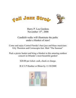 Harry P. Leu Gardens
                   November 15th, 2008

         Candlelit walks will illuminate the paths
                 under a blanket of stars!

Come and enjoy Central Florida’s best jazz and blues musicians:
  Erly Thornton and Cornucopia feat. Matt “The Saxman”

Pack a picnic basket and bring a blanket to this amazing outdoor
          concert in Orlando’s most beautiful garden!

           $20.00 per ticket- cash, check or charge.

           R.S.V.P Heather or Rhian by 11/10/2008
 