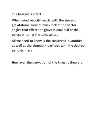 The lougavins effect
When wind velocity reacts with the size and
gravitational flow of mass look at the vector
angles that effect the gravitational pull or the
object entering the atmosphere
All we need to know is the conserved quantities
as well as the abundant particles with the desired
periodic mass
How ever the derivation of the kinectic theory of
 