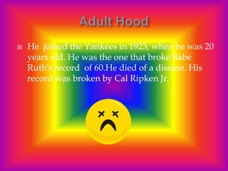    He joined the Yankees in 1923, when he was 20
    years old. He was the one that broke Babe
    Ruth's record of 60.He died of a disease. His
    record was broken by Cal Ripken Jr.
 