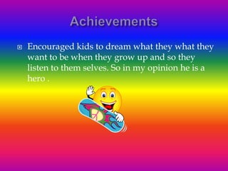    Encouraged kids to dream what they what they
    want to be when they grow up and so they
    listen to them selves. So in my opinion he is a
    hero .
 