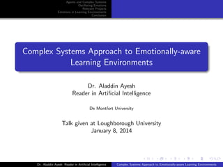 Agents and Complex Systems
Oscillating Emotions
Relevant Projects
Emotions in Learning Environments
Conclusion

Complex Systems Approach to Emotionally-aware
Learning Environments
Dr. Aladdin Ayesh
Reader in Artiﬁcial Intelligence
De Montfort University

Talk given at Loughborough University
January 8, 2014

Dr. Aladdin Ayesh Reader in Artiﬁcial Intelligence

Complex Systems Approach to Emotionally-aware Learning Environments

 