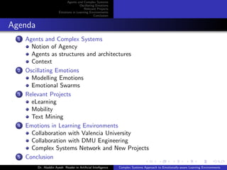 Agents and Complex Systems
Oscillating Emotions
Relevant Projects
Emotions in Learning Environments
Conclusion

Agenda
1

2

3

4

5

Agents and Complex Systems
Notion of Agency
Agents as structures and architectures
Context
Oscillating Emotions
Modelling Emotions
Emotional Swarms
Relevant Projects
eLearning
Mobility
Text Mining
Emotions in Learning Environments
Collaboration with Valencia University
Collaboration with DMU Engineering
Complex Systems Network and New Projects
Conclusion
Dr. Aladdin Ayesh Reader in Artiﬁcial Intelligence

Complex Systems Approach to Emotionally-aware Learning Environments

 