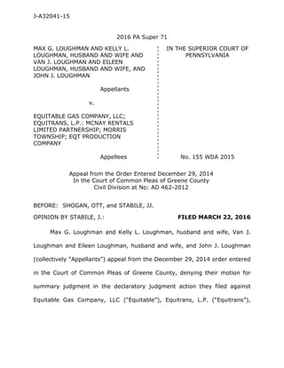 J-A32041-15
2016 PA Super 71
MAX G. LOUGHMAN AND KELLY L.
LOUGHMAN, HUSBAND AND WIFE AND
VAN J. LOUGHMAN AND EILEEN
LOUGHMAN, HUSBAND AND WIFE, AND
JOHN J. LOUGHMAN
IN THE SUPERIOR COURT OF
PENNSYLVANIA
Appellants
v.
EQUITABLE GAS COMPANY, LLC;
EQUITRANS, L.P.: MCNAY RENTALS
LIMITED PARTNERSHIP; MORRIS
TOWNSHIP; EQT PRODUCTION
COMPANY
Appellees No. 155 WDA 2015
Appeal from the Order Entered December 29, 2014
In the Court of Common Pleas of Greene County
Civil Division at No: AD 462-2012
BEFORE: SHOGAN, OTT, and STABILE, JJ.
OPINION BY STABILE, J.: FILED MARCH 22, 2016
Max G. Loughman and Kelly L. Loughman, husband and wife, Van J.
Loughman and Eileen Loughman, husband and wife, and John J. Loughman
(collectively “Appellants”) appeal from the December 29, 2014 order entered
in the Court of Common Pleas of Greene County, denying their motion for
summary judgment in the declaratory judgment action they filed against
Equitable Gas Company, LLC (“Equitable”), Equitrans, L.P. (“Equitrans”),
 