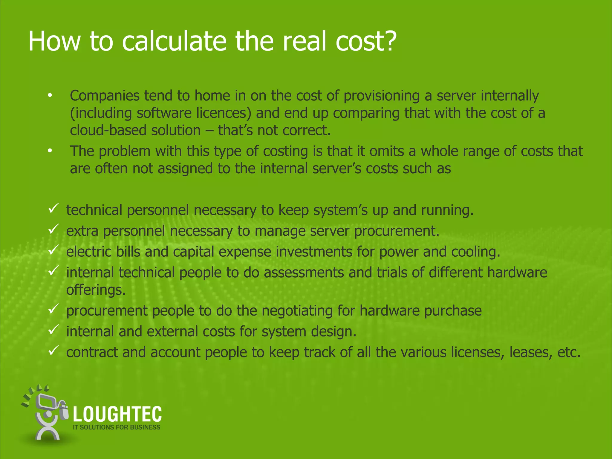 How to calculate the real cost?
 •   Companies tend to home in on the cost of provisioning a server internally
     (including software licences) and end up comparing that with the cost of a
     cloud-based solution – that’s not correct.
 •   The problem with this type of costing is that it omits a whole range of costs that
     are often not assigned to the internal server’s costs such as

  technical personnel necessary to keep system’s up and running.
  extra personnel necessary to manage server procurement.
  electric bills and capital expense investments for power and cooling.
  internal technical people to do assessments and trials of different hardware
   offerings.
  procurement people to do the negotiating for hardware purchase
  internal and external costs for system design.
  contract and account people to keep track of all the various licenses, leases, etc.
 