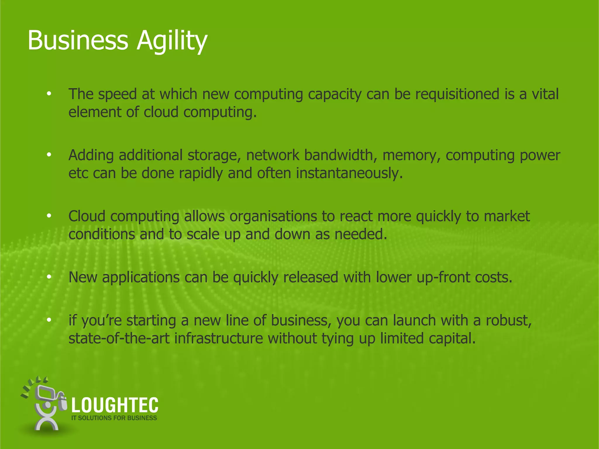 Business Agility
 •   The speed at which new computing capacity can be requisitioned is a vital
     element of cloud computing.

 •   Adding additional storage, network bandwidth, memory, computing power
     etc can be done rapidly and often instantaneously.

 •   Cloud computing allows organisations to react more quickly to market
     conditions and to scale up and down as needed.

 •   New applications can be quickly released with lower up-front costs.

 •   if you’re starting a new line of business, you can launch with a robust,
     state-of-the-art infrastructure without tying up limited capital.
 