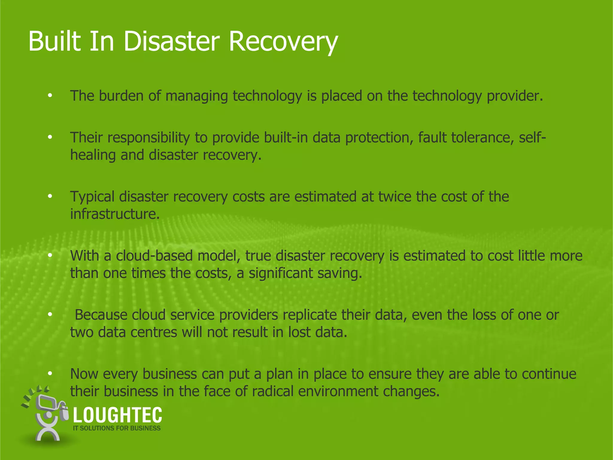 Built In Disaster Recovery
 •   The burden of managing technology is placed on the technology provider.

 •   Their responsibility to provide built-in data protection, fault tolerance, self-
     healing and disaster recovery.

 •   Typical disaster recovery costs are estimated at twice the cost of the
     infrastructure.

 •   With a cloud-based model, true disaster recovery is estimated to cost little more
     than one times the costs, a significant saving.

 •    Because cloud service providers replicate their data, even the loss of one or
     two data centres will not result in lost data.

 •   Now every business can put a plan in place to ensure they are able to continue
     their business in the face of radical environment changes.
 