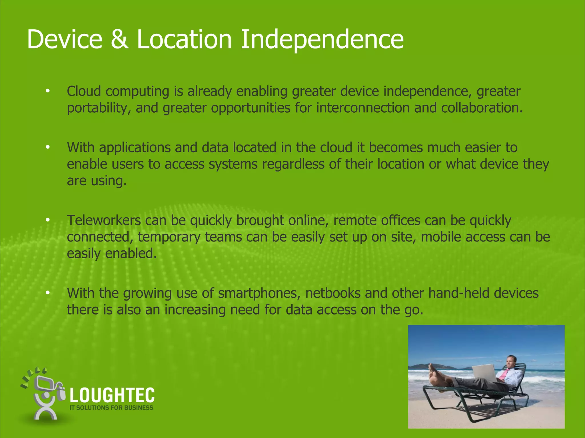 Device & Location Independence
 •   Cloud computing is already enabling greater device independence, greater
     portability, and greater opportunities for interconnection and collaboration.

 •   With applications and data located in the cloud it becomes much easier to
     enable users to access systems regardless of their location or what device they
     are using.

 •   Teleworkers can be quickly brought online, remote offices can be quickly
     connected, temporary teams can be easily set up on site, mobile access can be
     easily enabled.

 •   With the growing use of smartphones, netbooks and other hand-held devices
     there is also an increasing need for data access on the go.
 