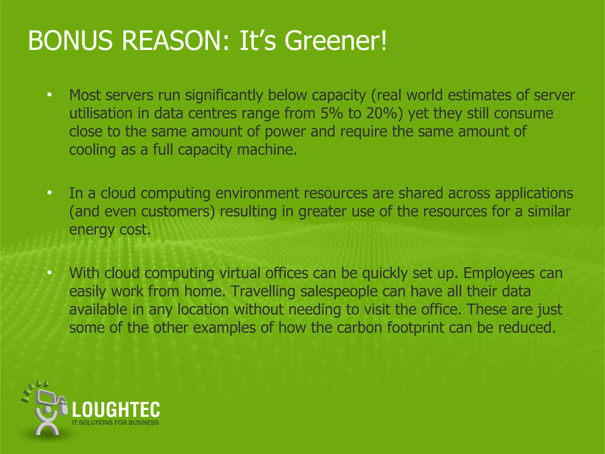 BONUS REASON: It’s Greener!
 •   Most servers run significantly below capacity (real world estimates of server
     utilisation in data centres range from 5% to 20%) yet they still consume
     close to the same amount of power and require the same amount of
     cooling as a full capacity machine.

 •   In a cloud computing environment resources are shared across applications
     (and even customers) resulting in greater use of the resources for a similar
     energy cost.

 •   With cloud computing virtual offices can be quickly set up. Employees can
     easily work from home. Travelling salespeople can have all their data
     available in any location without needing to visit the office. These are just
     some of the other examples of how the carbon footprint can be reduced.
 