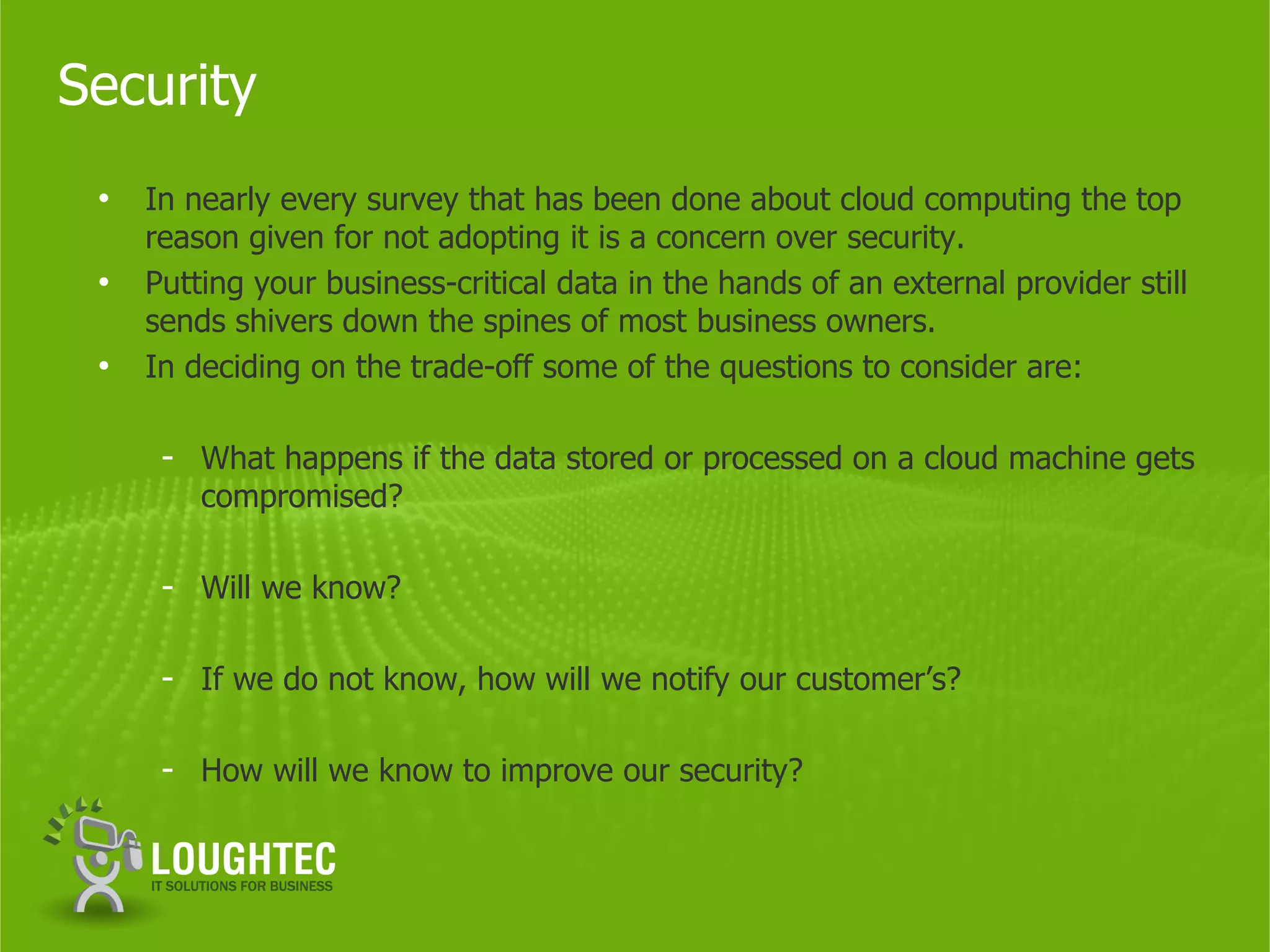 Security
 •   In nearly every survey that has been done about cloud computing the top
     reason given for not adopting it is a concern over security.
 •   Putting your business-critical data in the hands of an external provider still
     sends shivers down the spines of most business owners.
 •   In deciding on the trade-off some of the questions to consider are:

      - What happens if the data stored or processed on a cloud machine gets
         compromised?

      - Will we know?

      - If we do not know, how will we notify our customer’s?

      - How will we know to improve our security?
 