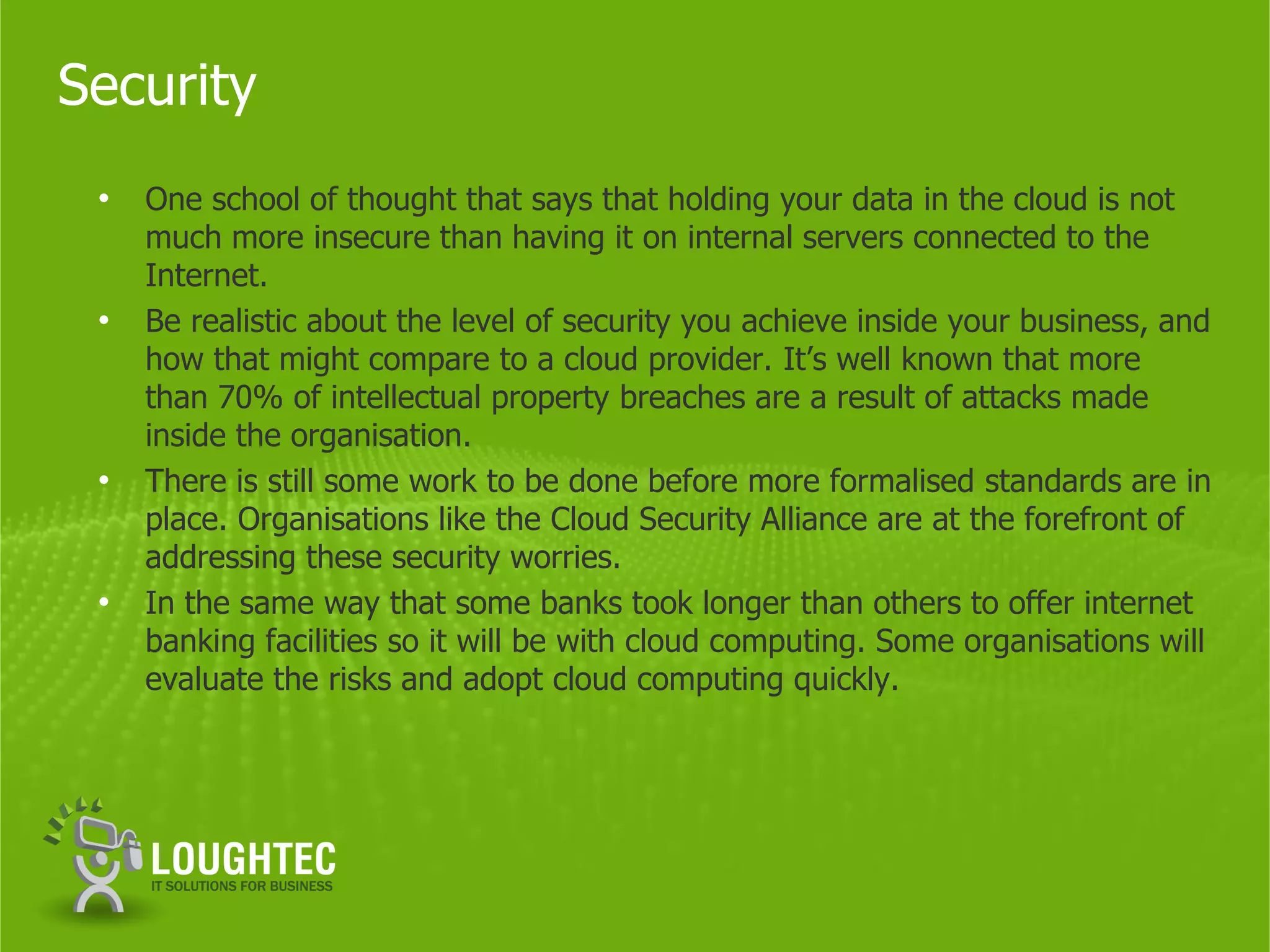 Security
 •   One school of thought that says that holding your data in the cloud is not
     much more insecure than having it on internal servers connected to the
     Internet.
 •   Be realistic about the level of security you achieve inside your business, and
     how that might compare to a cloud provider. It’s well known that more
     than 70% of intellectual property breaches are a result of attacks made
     inside the organisation.
 •   There is still some work to be done before more formalised standards are in
     place. Organisations like the Cloud Security Alliance are at the forefront of
     addressing these security worries.
 •   In the same way that some banks took longer than others to offer internet
     banking facilities so it will be with cloud computing. Some organisations will
     evaluate the risks and adopt cloud computing quickly.
 