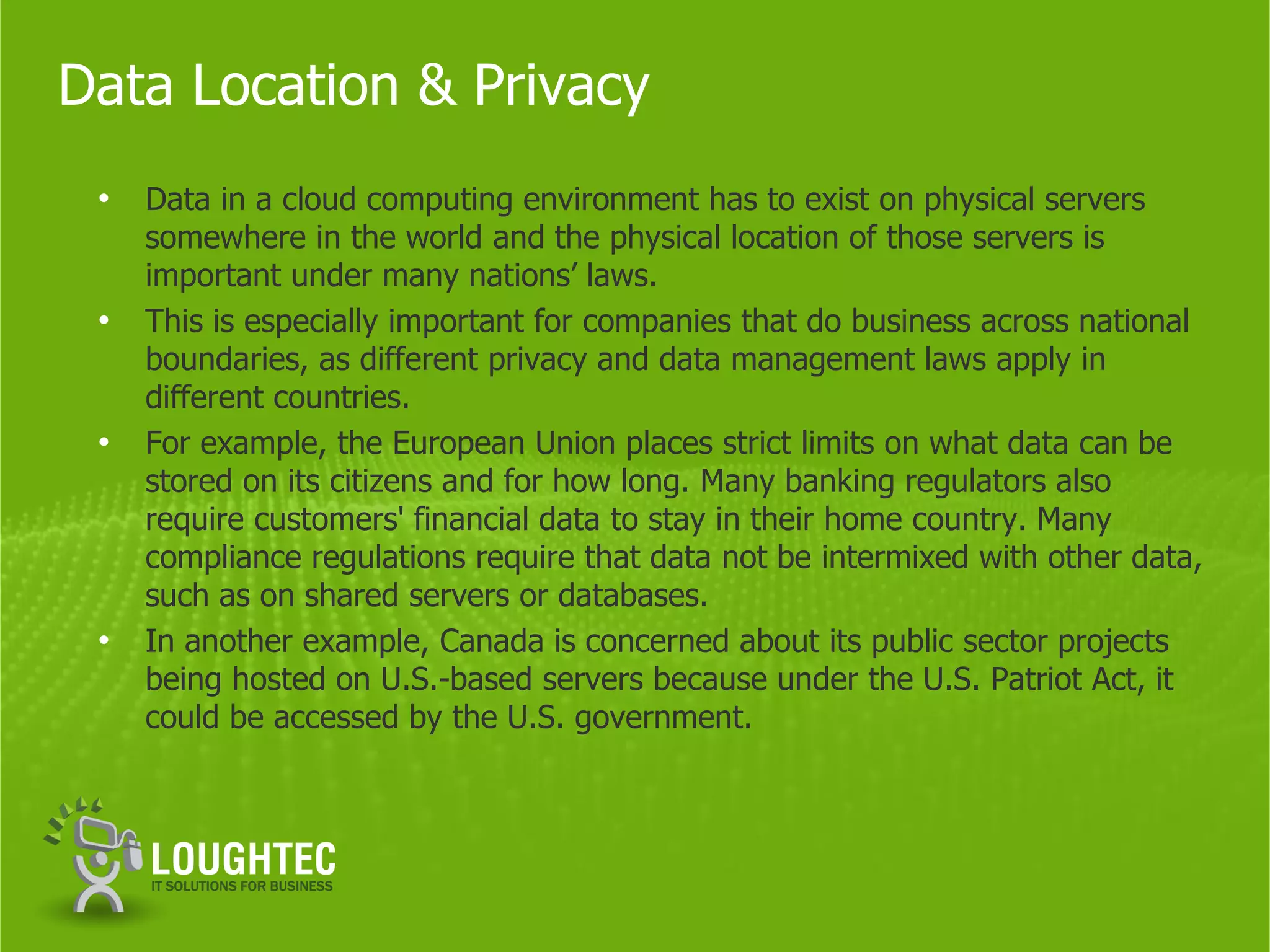 Data Location & Privacy
 •   Data in a cloud computing environment has to exist on physical servers
     somewhere in the world and the physical location of those servers is
     important under many nations’ laws.
 •   This is especially important for companies that do business across national
     boundaries, as different privacy and data management laws apply in
     different countries.
 •   For example, the European Union places strict limits on what data can be
     stored on its citizens and for how long. Many banking regulators also
     require customers' financial data to stay in their home country. Many
     compliance regulations require that data not be intermixed with other data,
     such as on shared servers or databases.
 •   In another example, Canada is concerned about its public sector projects
     being hosted on U.S.-based servers because under the U.S. Patriot Act, it
     could be accessed by the U.S. government.
 