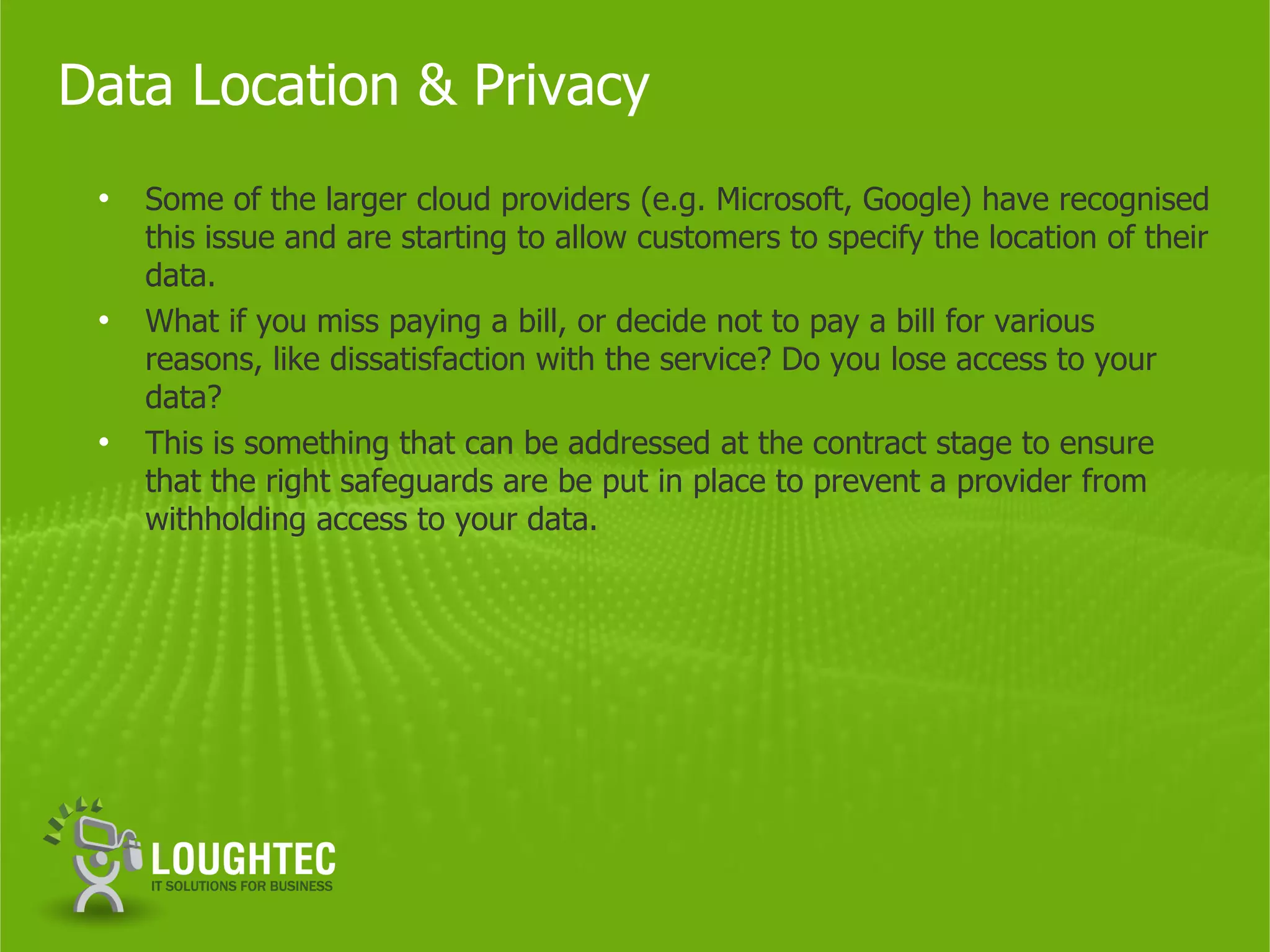 Data Location & Privacy
 •   Some of the larger cloud providers (e.g. Microsoft, Google) have recognised
     this issue and are starting to allow customers to specify the location of their
     data.
 •   What if you miss paying a bill, or decide not to pay a bill for various
     reasons, like dissatisfaction with the service? Do you lose access to your
     data?
 •   This is something that can be addressed at the contract stage to ensure
     that the right safeguards are be put in place to prevent a provider from
     withholding access to your data.
 