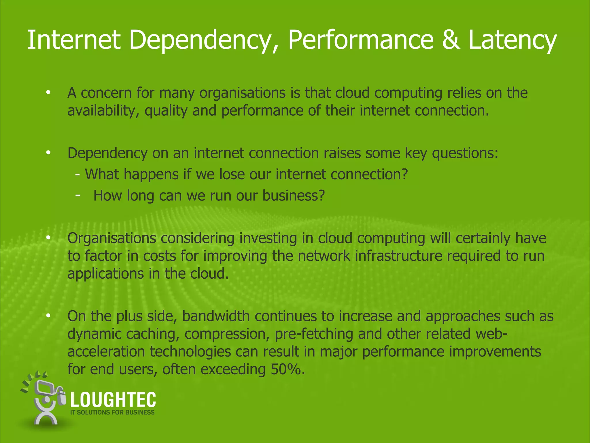 Internet Dependency, Performance & Latency
 •   A concern for many organisations is that cloud computing relies on the
     availability, quality and performance of their internet connection.

 •   Dependency on an internet connection raises some key questions:
      - What happens if we lose our internet connection?
      - How long can we run our business?

 •   Organisations considering investing in cloud computing will certainly have
     to factor in costs for improving the network infrastructure required to run
     applications in the cloud.

 •   On the plus side, bandwidth continues to increase and approaches such as
     dynamic caching, compression, pre-fetching and other related web-
     acceleration technologies can result in major performance improvements
     for end users, often exceeding 50%.
 