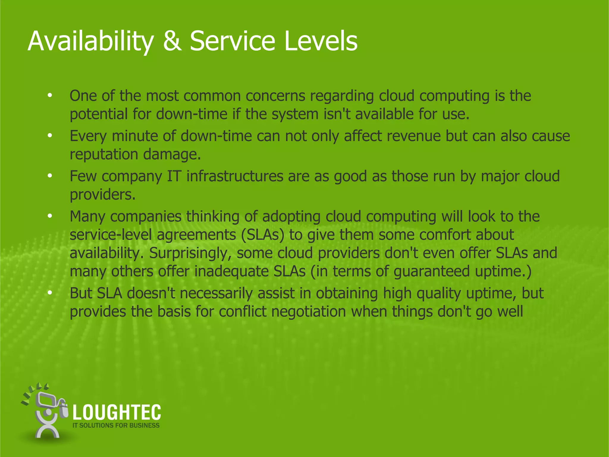 Availability & Service Levels
 •   One of the most common concerns regarding cloud computing is the
     potential for down-time if the system isn't available for use.
 •   Every minute of down-time can not only affect revenue but can also cause
     reputation damage.
 •   Few company IT infrastructures are as good as those run by major cloud
     providers.
 •   Many companies thinking of adopting cloud computing will look to the
     service-level agreements (SLAs) to give them some comfort about
     availability. Surprisingly, some cloud providers don't even offer SLAs and
     many others offer inadequate SLAs (in terms of guaranteed uptime.)
 •   But SLA doesn't necessarily assist in obtaining high quality uptime, but
     provides the basis for conflict negotiation when things don't go well
 