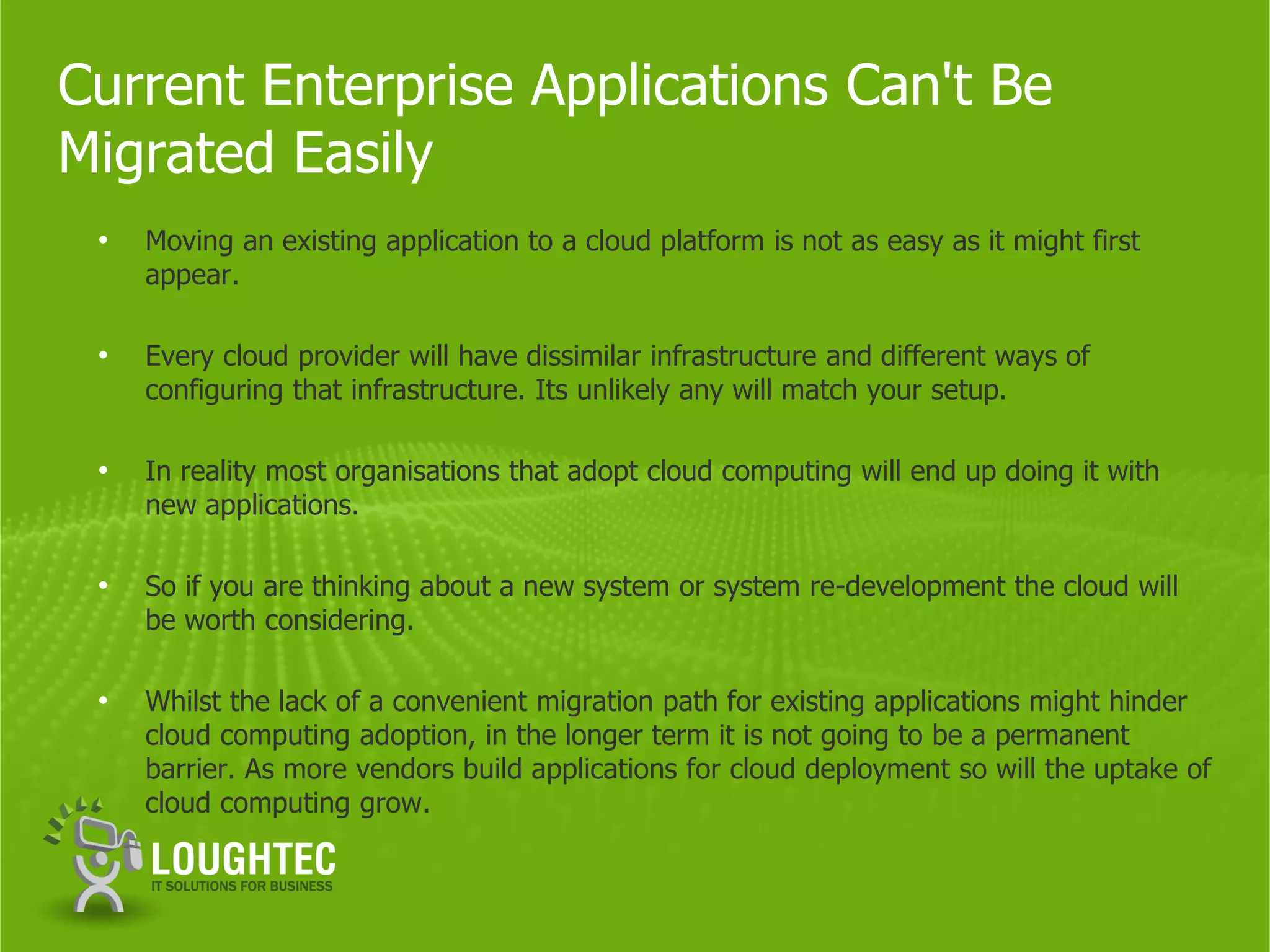 Current Enterprise Applications Can't Be
Migrated Easily
 •   Moving an existing application to a cloud platform is not as easy as it might first
     appear.

 •   Every cloud provider will have dissimilar infrastructure and different ways of
     configuring that infrastructure. Its unlikely any will match your setup.

 •   In reality most organisations that adopt cloud computing will end up doing it with
     new applications.

 •   So if you are thinking about a new system or system re-development the cloud will
     be worth considering.

 •   Whilst the lack of a convenient migration path for existing applications might hinder
     cloud computing adoption, in the longer term it is not going to be a permanent
     barrier. As more vendors build applications for cloud deployment so will the uptake of
     cloud computing grow.
 