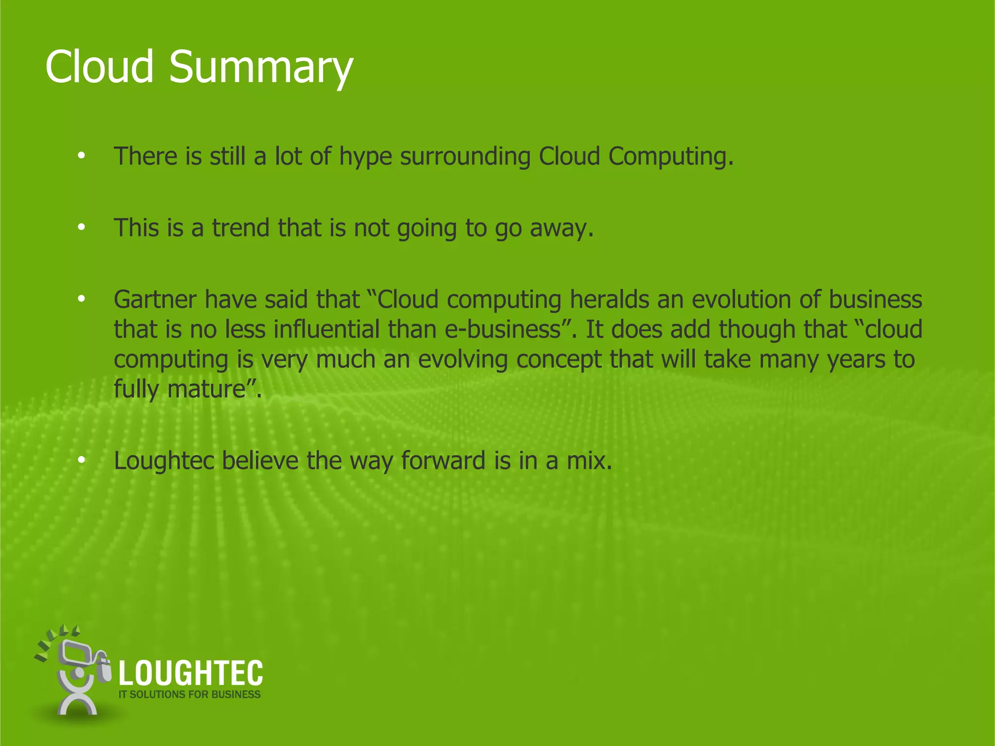 Cloud Summary
 •   There is still a lot of hype surrounding Cloud Computing.

 •   This is a trend that is not going to go away.

 •   Gartner have said that “Cloud computing heralds an evolution of business
     that is no less influential than e-business”. It does add though that “cloud
     computing is very much an evolving concept that will take many years to
     fully mature”.

 •   Loughtec believe the way forward is in a mix.
 