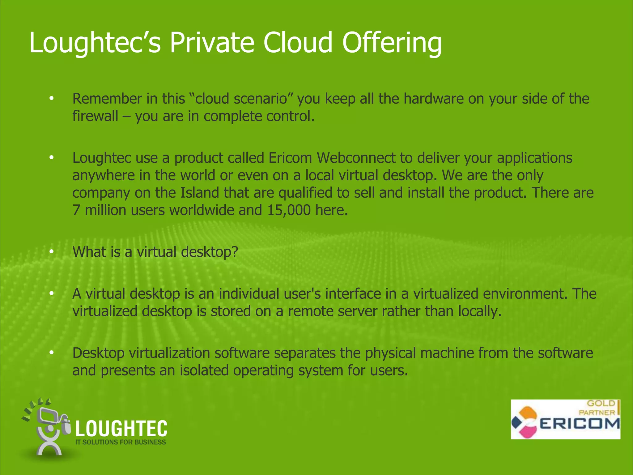 Loughtec’s Private Cloud Offering
 •   Remember in this “cloud scenario” you keep all the hardware on your side of the
     firewall – you are in complete control.

 •   Loughtec use a product called Ericom Webconnect to deliver your applications
     anywhere in the world or even on a local virtual desktop. We are the only
     company on the Island that are qualified to sell and install the product. There are
     7 million users worldwide and 15,000 here.

 •   What is a virtual desktop?

 •   A virtual desktop is an individual user's interface in a virtualized environment. The
     virtualized desktop is stored on a remote server rather than locally.

 •   Desktop virtualization software separates the physical machine from the software
     and presents an isolated operating system for users.
 