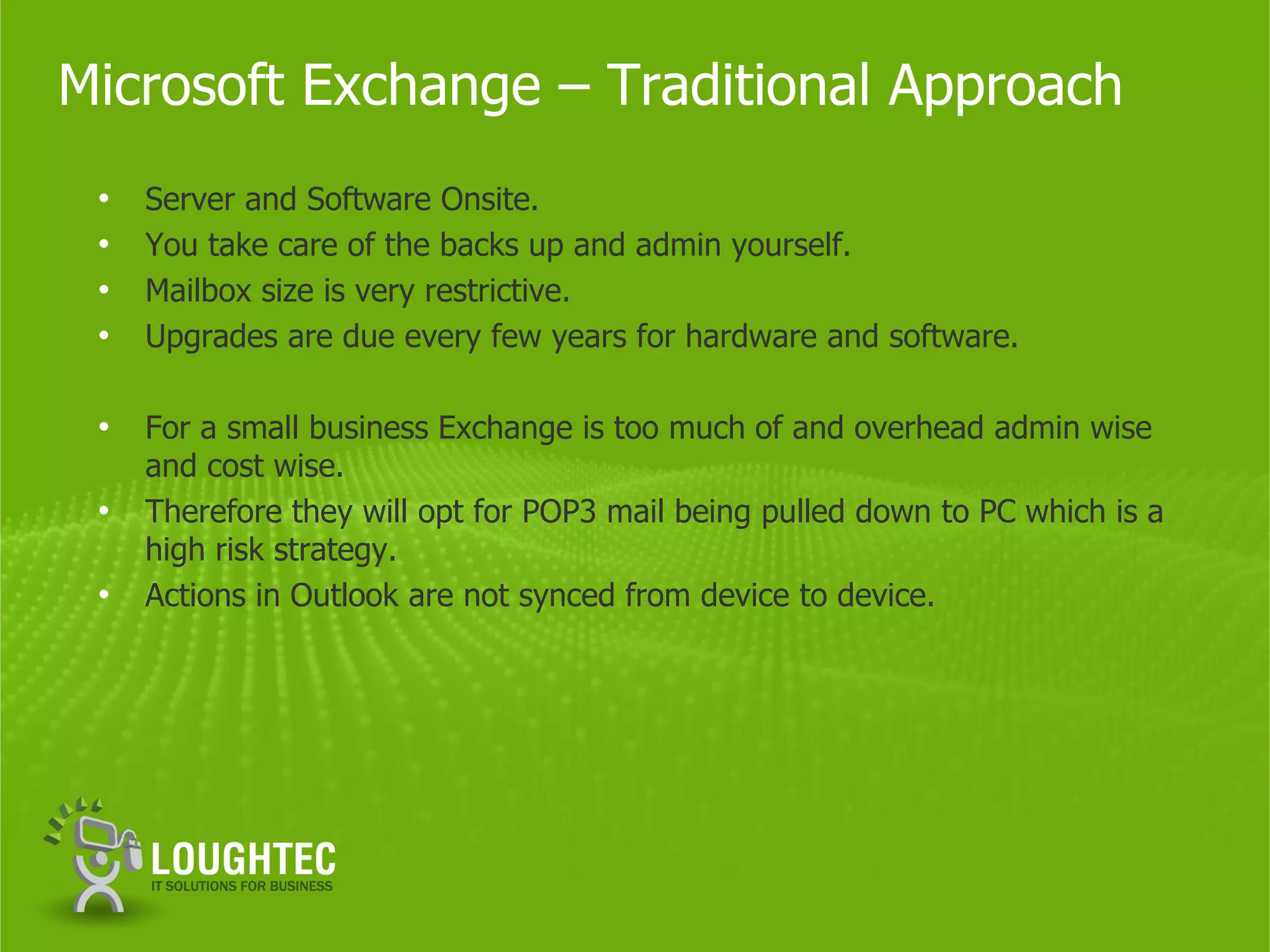 Microsoft Exchange – Traditional Approach
 •   Server and Software Onsite.
 •   You take care of the backs up and admin yourself.
 •   Mailbox size is very restrictive.
 •   Upgrades are due every few years for hardware and software.

 •   For a small business Exchange is too much of and overhead admin wise
     and cost wise.
 •   Therefore they will opt for POP3 mail being pulled down to PC which is a
     high risk strategy.
 •   Actions in Outlook are not synced from device to device.
 