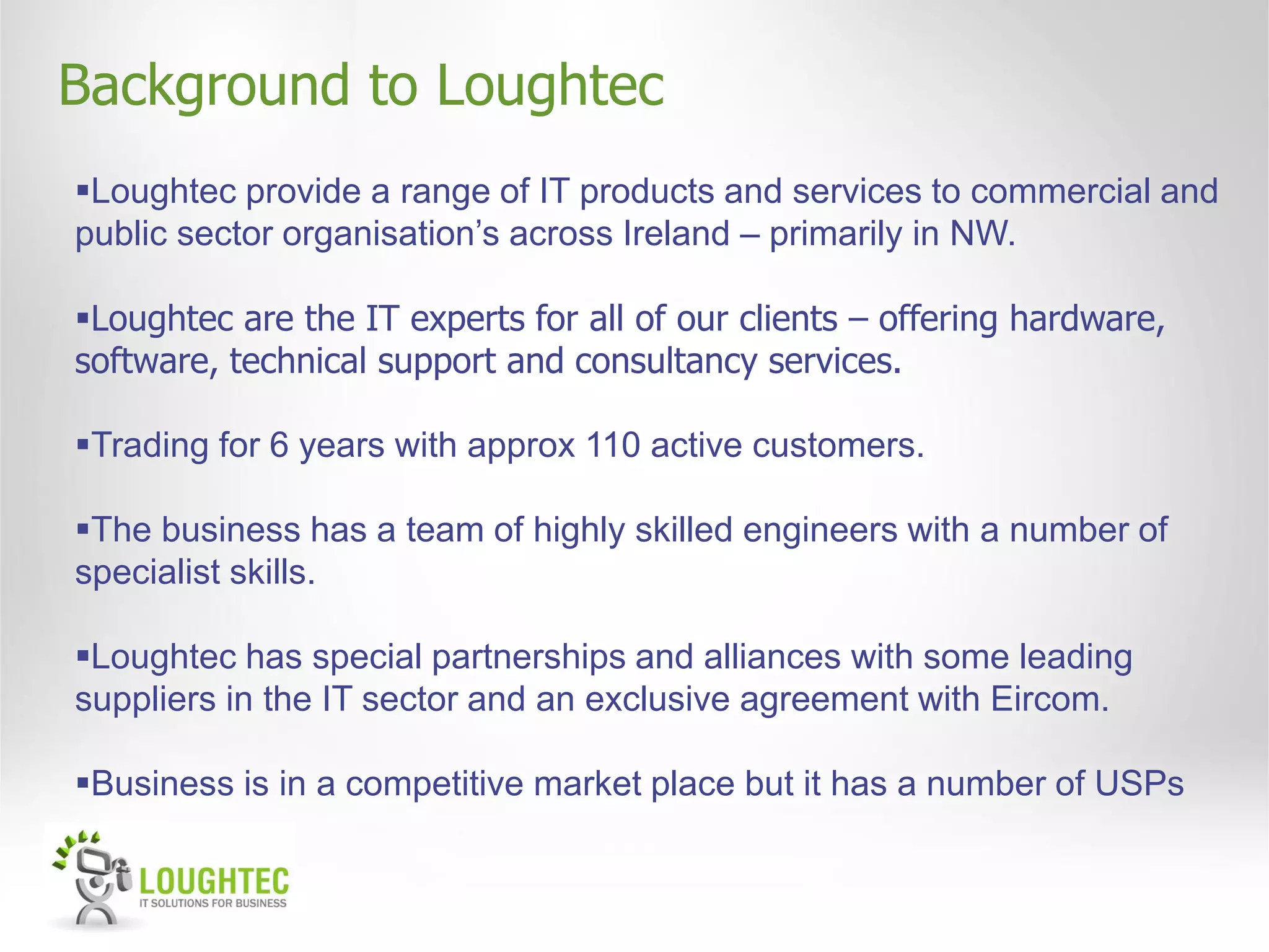 Background to Loughtec
Loughtec provide a range of IT products and services to commercial and
public sector organisation’s across Ireland – primarily in NW.

Loughtec are the IT experts for all of our clients – offering hardware,
software, technical support and consultancy services.

Trading for 6 years with approx 110 active customers.

The business has a team of highly skilled engineers with a number of
specialist skills.

Loughtec has special partnerships and alliances with some leading
suppliers in the IT sector and an exclusive agreement with Eircom.

Business is in a competitive market place but it has a number of USPs
 