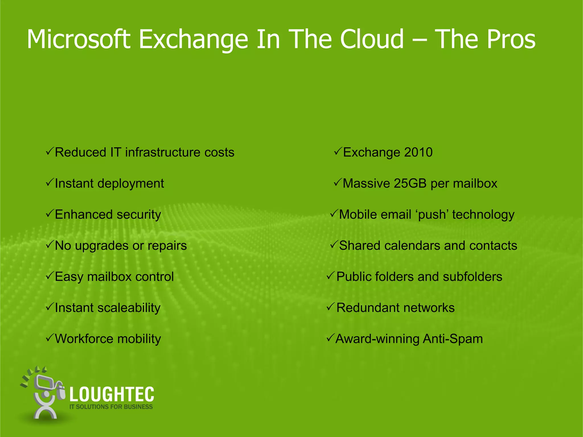 Microsoft Exchange In The Cloud – The Pros



 Reduced IT infrastructure costs    Exchange 2010

 Instant deployment                 Massive 25GB per mailbox

 Enhanced security                 Mobile email ‘push’ technology

 No upgrades or repairs            Shared calendars and contacts

 Easy mailbox control               Public folders and subfolders

 Instant scaleability               Redundant networks

 Workforce mobility                Award-winning Anti-Spam
 