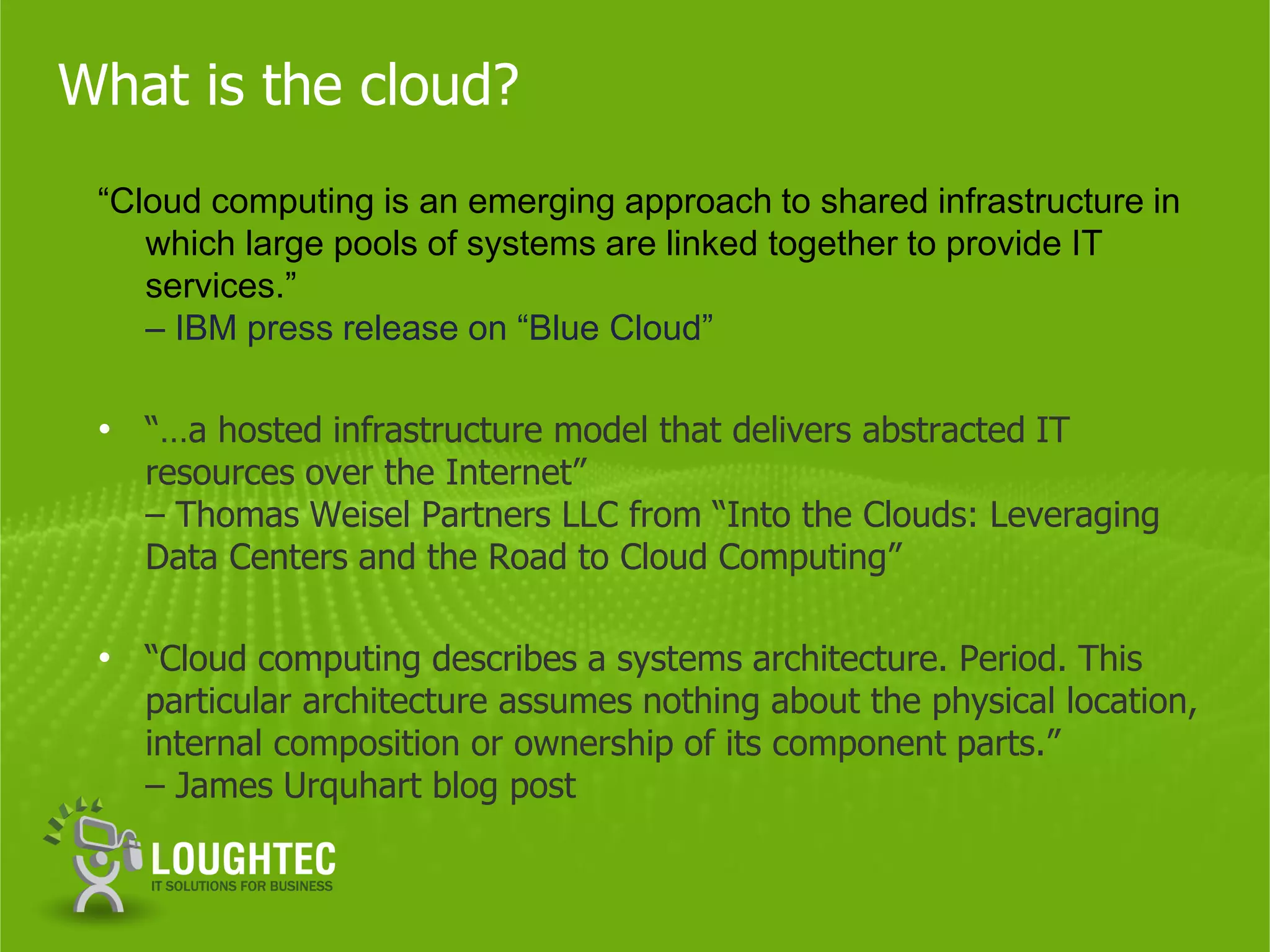 What is the cloud?
 “Cloud computing is an emerging approach to shared infrastructure in
    which large pools of systems are linked together to provide IT
    services.”
    – IBM press release on “Blue Cloud”

 • “…a hosted infrastructure model that delivers abstracted IT
   resources over the Internet”
   – Thomas Weisel Partners LLC from “Into the Clouds: Leveraging
   Data Centers and the Road to Cloud Computing”

 • “Cloud computing describes a systems architecture. Period. This
   particular architecture assumes nothing about the physical location,
   internal composition or ownership of its component parts.”
   – James Urquhart blog post
 