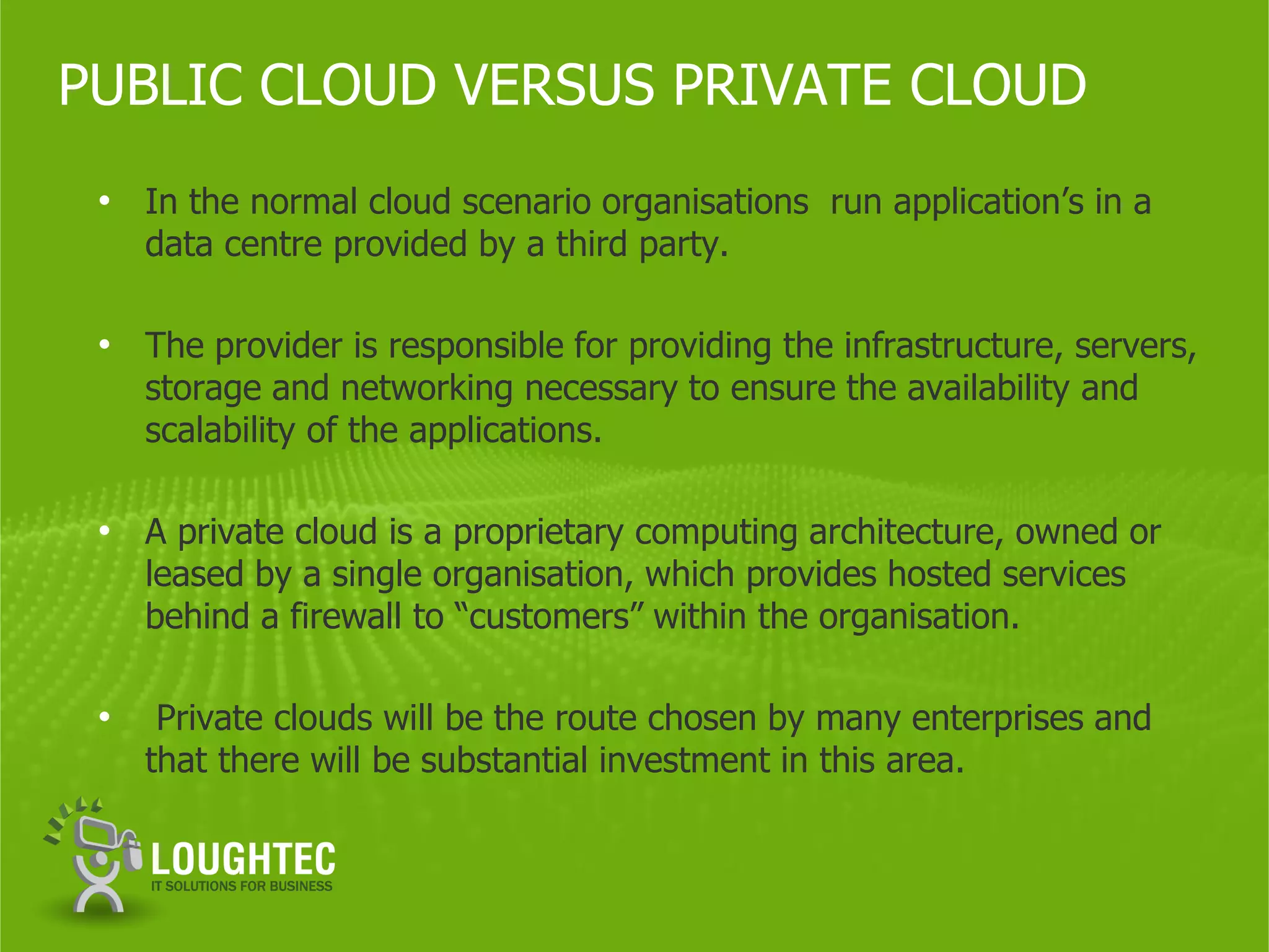 PUBLIC CLOUD VERSUS PRIVATE CLOUD
 • In the normal cloud scenario organisations run application’s in a
     data centre provided by a third party.

 • The provider is responsible for providing the infrastructure, servers,
     storage and networking necessary to ensure the availability and
     scalability of the applications.

 • A private cloud is a proprietary computing architecture, owned or
     leased by a single organisation, which provides hosted services
     behind a firewall to “customers” within the organisation.

 •    Private clouds will be the route chosen by many enterprises and
     that there will be substantial investment in this area.
 