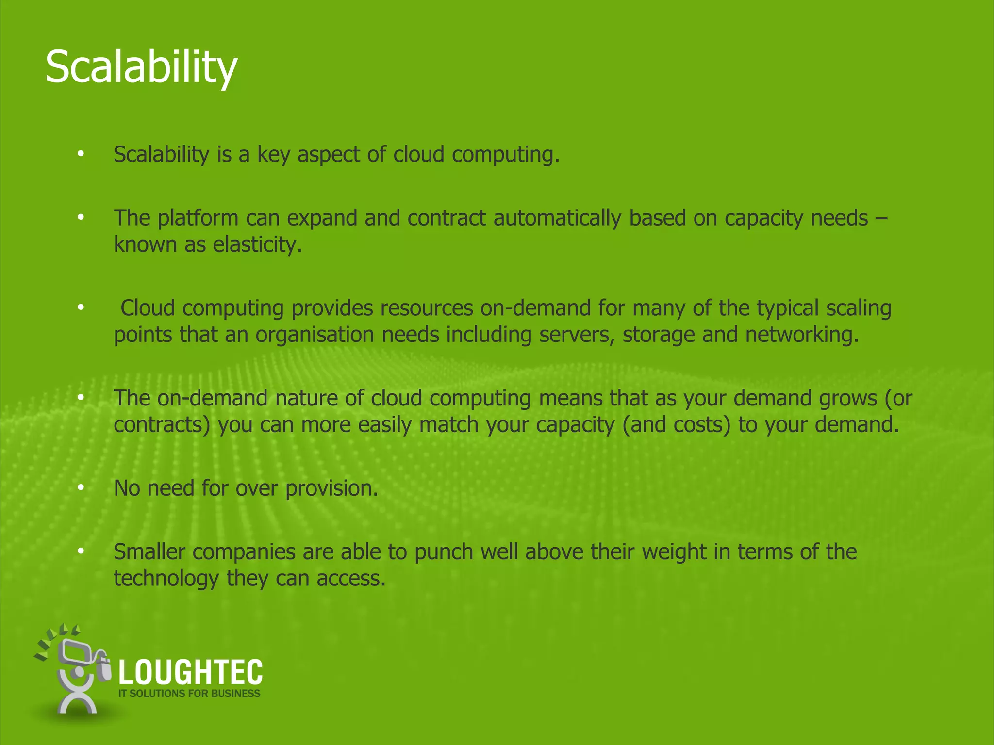 Scalability
 •   Scalability is a key aspect of cloud computing.

 •   The platform can expand and contract automatically based on capacity needs –
     known as elasticity.

 •    Cloud computing provides resources on-demand for many of the typical scaling
     points that an organisation needs including servers, storage and networking.

 •   The on-demand nature of cloud computing means that as your demand grows (or
     contracts) you can more easily match your capacity (and costs) to your demand.

 •   No need for over provision.

 •   Smaller companies are able to punch well above their weight in terms of the
     technology they can access.
 