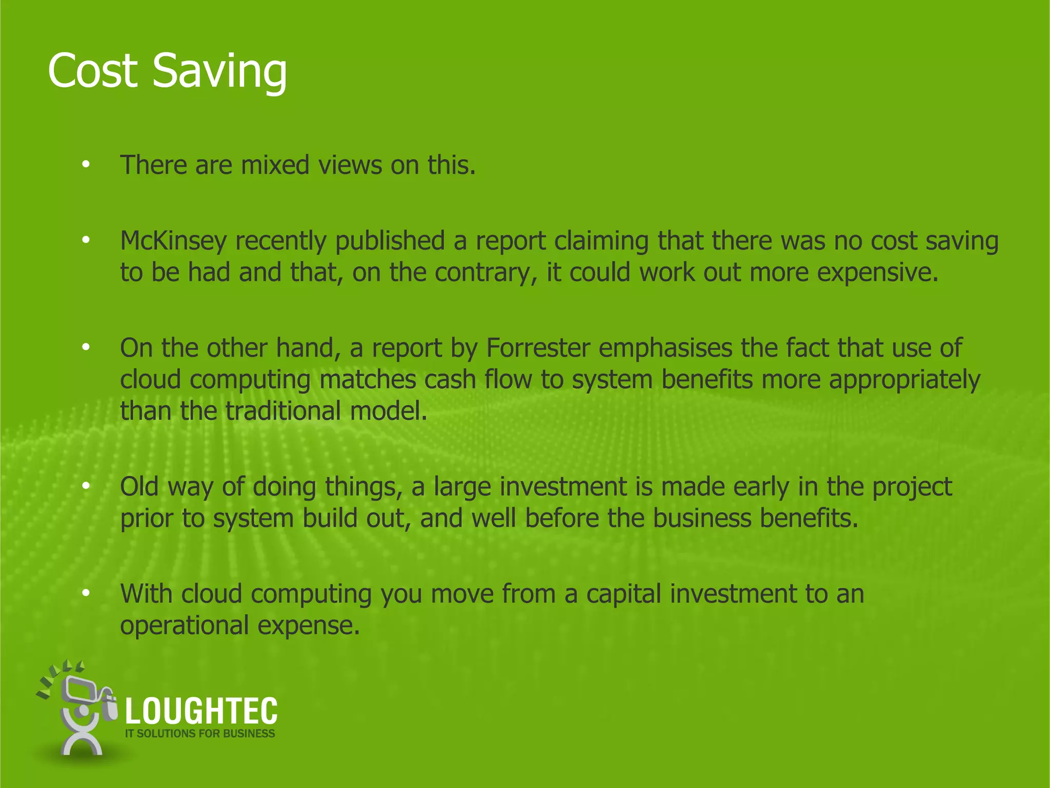 Cost Saving
 •   There are mixed views on this.

 •   McKinsey recently published a report claiming that there was no cost saving
     to be had and that, on the contrary, it could work out more expensive.

 •   On the other hand, a report by Forrester emphasises the fact that use of
     cloud computing matches cash flow to system benefits more appropriately
     than the traditional model.

 •   Old way of doing things, a large investment is made early in the project
     prior to system build out, and well before the business benefits.

 •   With cloud computing you move from a capital investment to an
     operational expense.
 